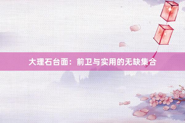 大理石台面：前卫与实用的无缺集合
