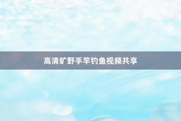 高清旷野手竿钓鱼视频共享